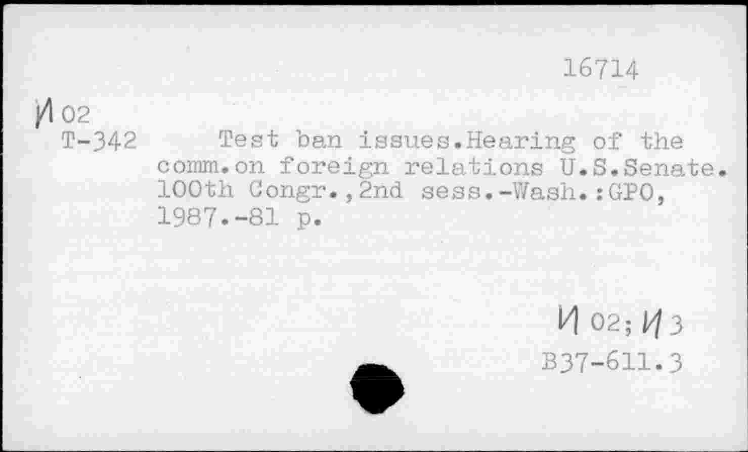 ﻿16714
002
T-342 Test ban issues.Hearing of the comm.on foreign relations U.S.Senate. 100th Congr.,2nd sess.-Wash.:GPO, 1987.-81 p.
И 02; P/3
B37-611.3